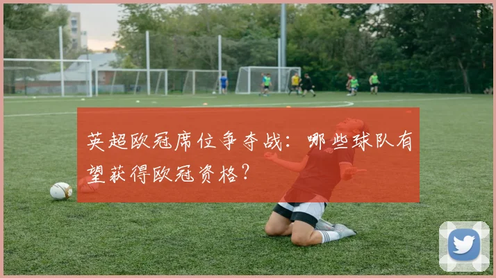 英超欧冠席位争夺战：哪些球队有望获得欧冠资格？