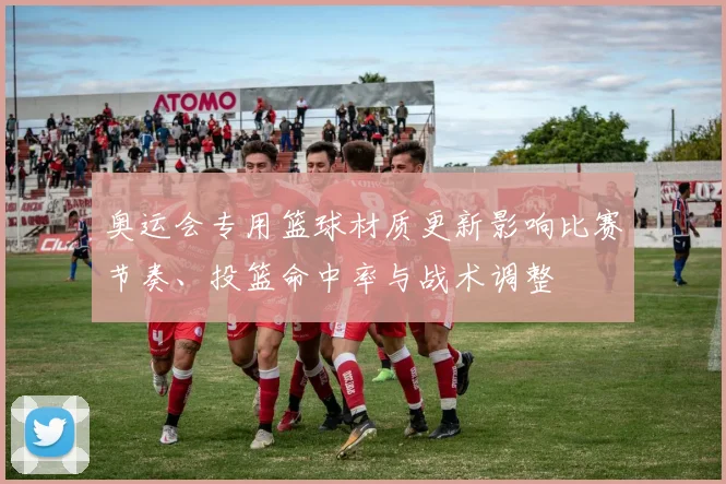 奥运会专用篮球材质更新影响比赛节奏、投篮命中率与战术调整