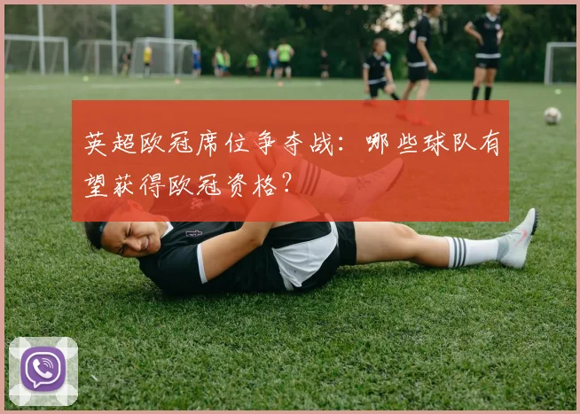 英超欧冠席位争夺战：哪些球队有望获得欧冠资格？
