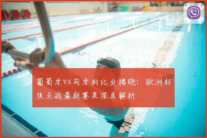 葡萄牙vs匈牙利比分揭晓:欧洲杯焦点战最新赛果深度解析