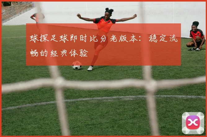 球探足球即时比分老版本：稳定流畅的经典体验