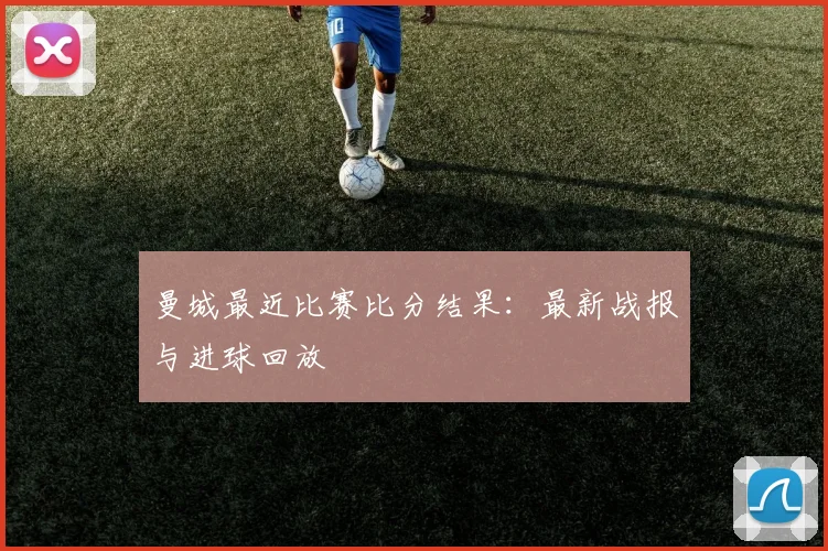 曼城最近比赛比分结果：最新战报与进球回放