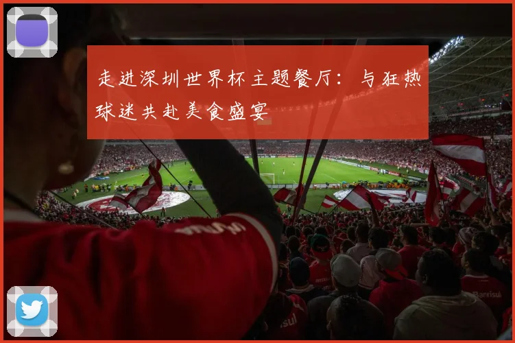 走进深圳世界杯主题餐厅:与狂热球迷共赴美食盛宴