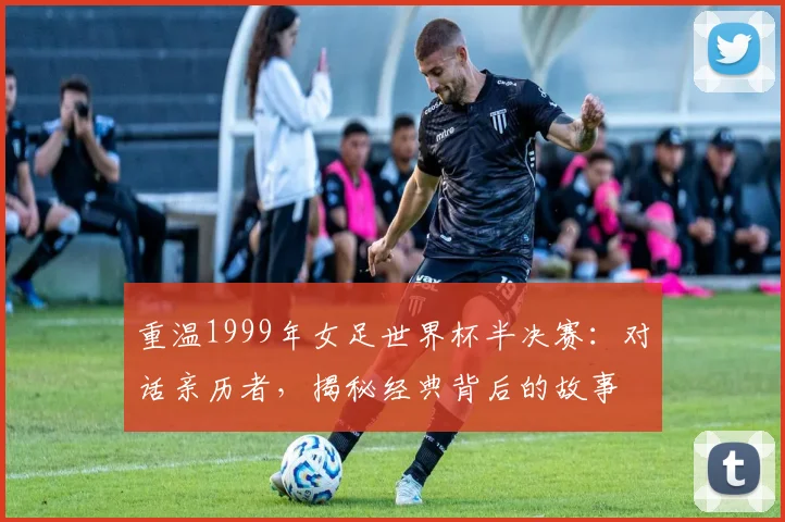 重温1999年女足世界杯半决赛：对话亲历者，揭秘经典背后的故事