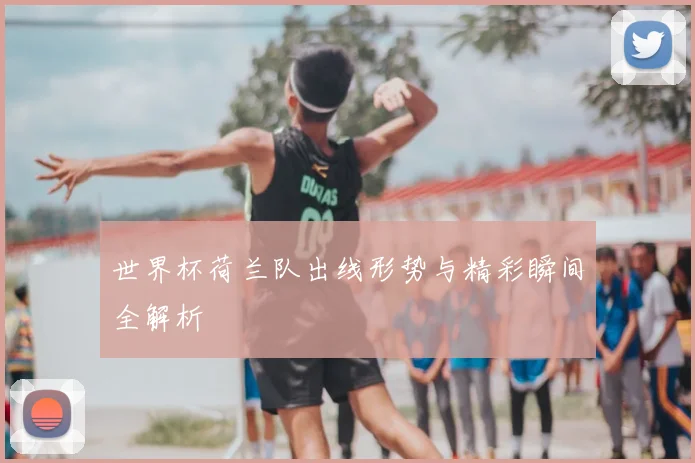 世界杯荷兰队出线形势与精彩瞬间全解析
