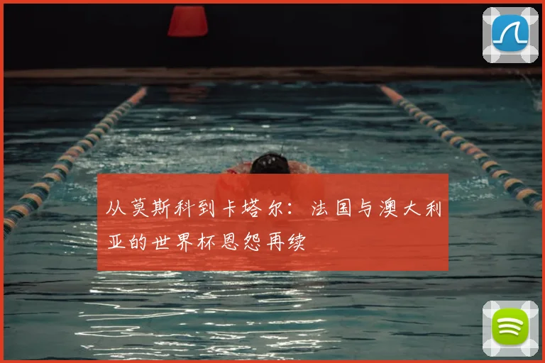 从莫斯科到卡塔尔:法国与澳大利亚的世界杯恩怨再续
