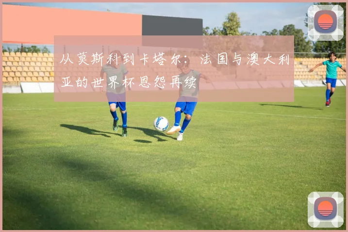 从莫斯科到卡塔尔:法国与澳大利亚的世界杯恩怨再续