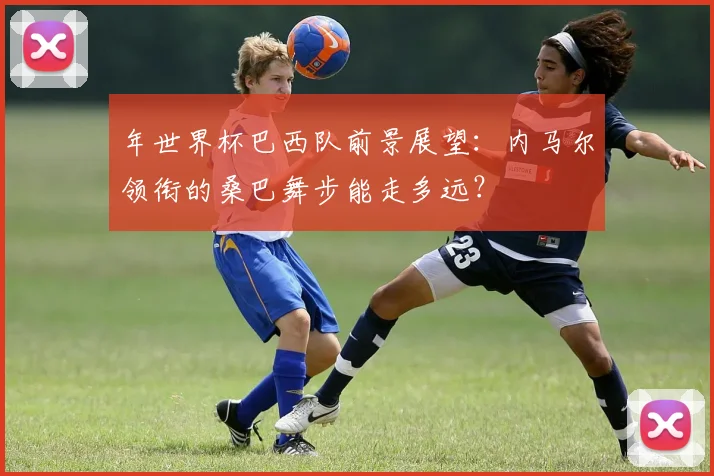 年世界杯巴西队前景展望:内马尔领衔的桑巴舞步能走多远?