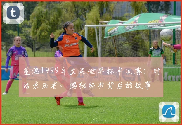重温1999年女足世界杯半决赛：对话亲历者，揭秘经典背后的故事