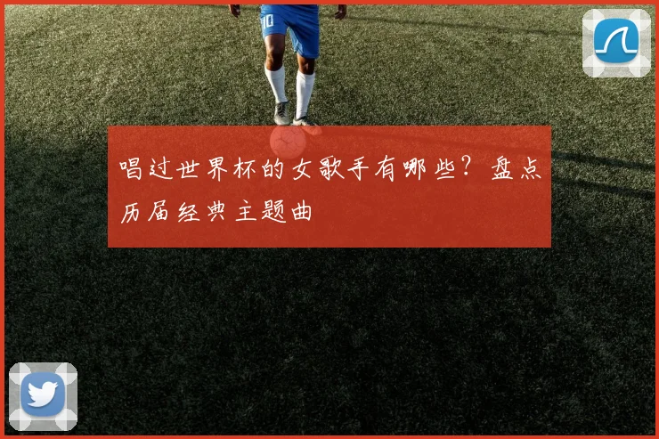 唱过世界杯的女歌手有哪些?盘点历届经典主题曲