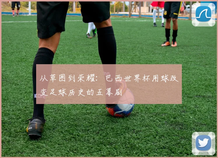 从草图到荣耀：巴西世界杯用球改变足球历史的五幕剧