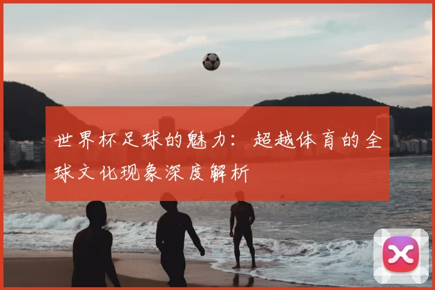 世界杯足球的魅力:超越体育的全球文化现象深度解析
