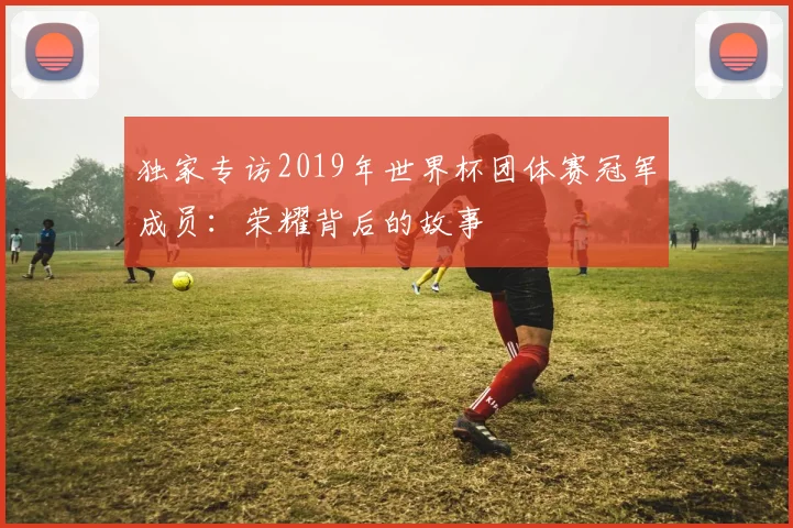 独家专访2019年世界杯团体赛冠军成员:荣耀背后的故事