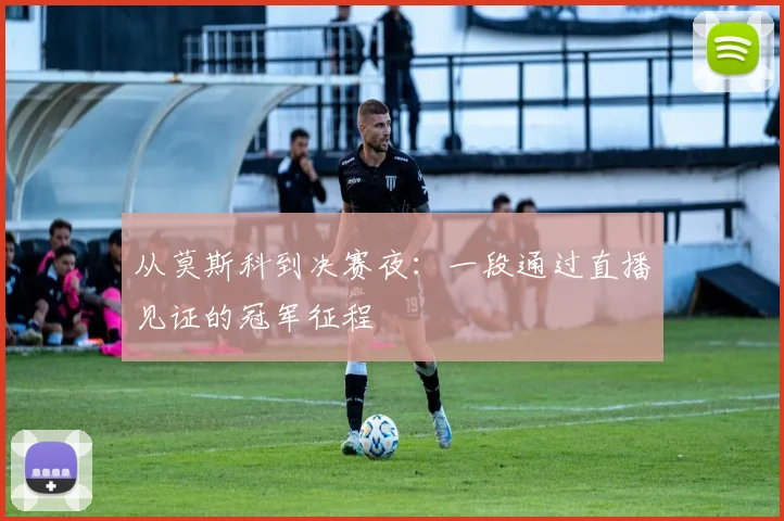 从莫斯科到决赛夜:一段通过直播见证的冠军征程