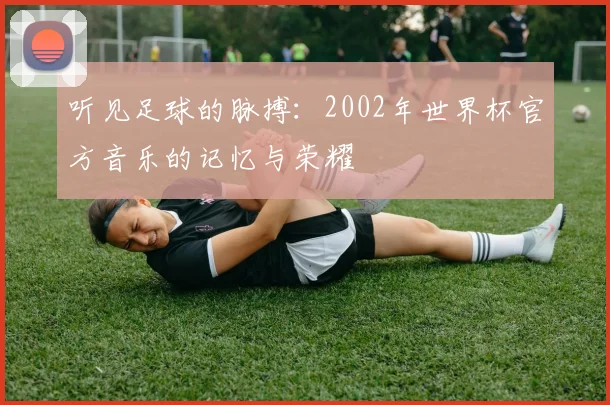 听见足球的脉搏：2002年世界杯官方音乐的记忆与荣耀
