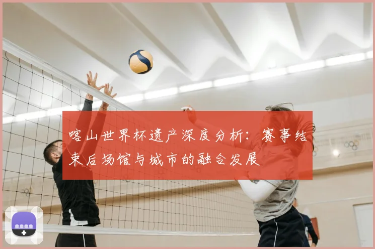 喀山世界杯遗产深度分析:赛事结束后场馆与城市的融合发展