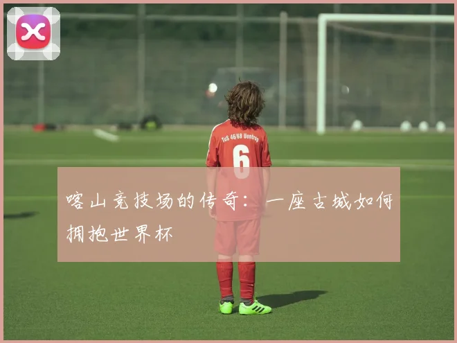 喀山竞技场的传奇:一座古城如何拥抱世界杯