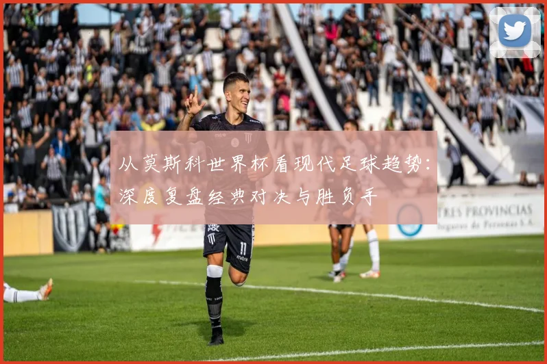 从莫斯科世界杯看现代足球趋势:深度复盘经典对决与胜负手