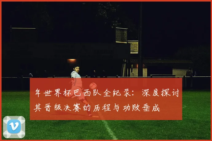 年世界杯巴西队全纪录:深度探讨其晋级决赛的历程与功败垂成